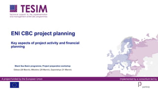 A project funded by the European Union Implemented by a consortium led by
ENI CBC project planning
Key aspects of project activity and financial
planning
Black Sea Basin programme, Project preparation workshop
Odesa (28 March), Mikoloiv (29 March), Zaporizhya (31 March)
 