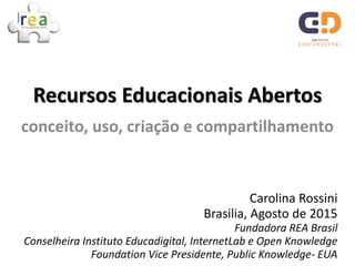 Carolina Rossini
Brasilia, Agosto de 2015
Fundadora REA Brasil
Conselheira Instituto Educadigital, InternetLab e Open Knowledge
Foundation Vice Presidente, Public Knowledge- EUA
Recursos Educacionais Abertos
conceito, uso, criação e compartilhamento
 