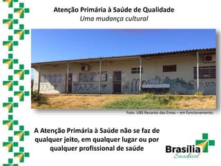 A Atenção Primária à Saúde não se faz de
qualquer jeito, em qualquer lugar ou por
qualquer profissional de saúde
Foto: UBS Recanto das Emas – em funcionamento.
Atenção Primária à Saúde de Qualidade
Uma mudança cultural
 