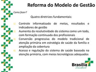 Quatro diretrizes fundamentais:
1) Controle informatizado de metas, resultados e
indicadores de gestão
2) Aumento da resolutividade do sistema como um todo,
com formação continuada dos profissionais
3) Conversão progressiva do modelo tradicional de
atenção primária em estratégia de saúde da família e
ampliação da cobertura
4) Acesso e regulação do sistema de saúde baseado na
atenção primária, com meios tecnológicos adequados
Reforma do Modelo de Gestão
Como fazer?
 