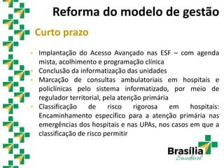 Curto prazo
 Implantação do Acesso Avançado nas ESF – com agenda
mista, acolhimento e programação clínica
 Conclusão da informatização das unidades
 Marcação de consultas ambulatoriais em hospitais e
policlínicas pelo sistema informatizado, por meio de
regulador territorial, pela atenção primária
 Classificação de risco rigorosa em hospitais:
Encaminhamento específico para a atenção primária nas
emergências dos hospitais e nas UPAs, nos casos em que a
classificação de risco permitir
Reforma do modelo de gestão
 