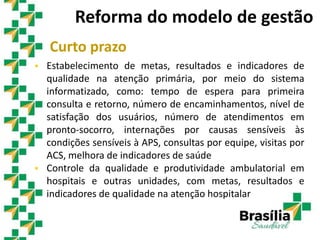 Curto prazo
 Estabelecimento de metas, resultados e indicadores de
qualidade na atenção primária, por meio do sistema
informatizado, como: tempo de espera para primeira
consulta e retorno, número de encaminhamentos, nível de
satisfação dos usuários, número de atendimentos em
pronto-socorro, internações por causas sensíveis às
condições sensíveis à APS, consultas por equipe, visitas por
ACS, melhora de indicadores de saúde
 Controle da qualidade e produtividade ambulatorial em
hospitais e outras unidades, com metas, resultados e
indicadores de qualidade na atenção hospitalar
Reforma do modelo de gestão
 