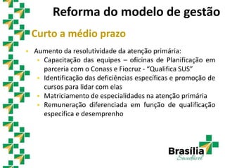 Curto a médio prazo
 Aumento da resolutividade da atenção primária:
 Capacitação das equipes – oficinas de Planificação em
parceria com o Conass e Fiocruz - “Qualifica SUS”
 Identificação das deficiências específicas e promoção de
cursos para lidar com elas
 Matriciamento de especialidades na atenção primária
 Remuneração diferenciada em função de qualificação
específica e desemprenho
Reforma do modelo de gestão
 