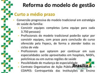 Curto a médio prazo
 Conversão progressiva do modelo tradicional em estratégia
de saúde da família:
 Consistir equipes completas (uma equipe para cada
3.750 pessoas)
 Profissionais do modelo tradicional poderão optar por
consistir equipes, com prazo para conclusão do curso
oferecido pela Fepecs, de forma a atender todos os
ciclos de vida
 Profissionais que optarem por continuar em suas
especialidades serão aproveitados em hospitais, NASFs,
policlínicas ou em outras regiões de saúde
 Possibilidade de mudança de especialidade
 Contrato Organizativo de Ação Pública Ensino-Saúde –
COAPES: Contrapartida das Instituições de Ensino
Reforma do modelo de gestão
 
