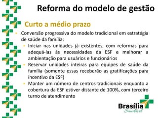 Curto a médio prazo
 Conversão progressiva do modelo tradicional em estratégia
de saúde da família:
 Iniciar nas unidades já existentes, com reformas para
adequá-las às necessidades da ESF e melhorar a
ambientação para usuários e funcionários
 Reservar unidades inteiras para equipes de saúde da
família (somente essas receberão as gratificações para
incentivo da ESF)
 Manter um número de centros tradicionais enquanto a
cobertura da ESF estiver distante de 100%, com terceiro
turno de atendimento
Reforma do modelo de gestão
 