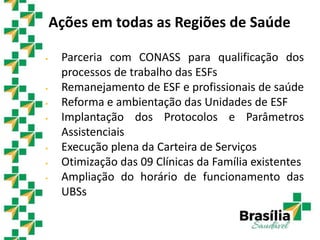 Ações em todas as Regiões de Saúde
 Parceria com CONASS para qualificação dos
processos de trabalho das ESFs
 Remanejamento de ESF e profissionais de saúde
 Reforma e ambientação das Unidades de ESF
 Implantação dos Protocolos e Parâmetros
Assistenciais
 Execução plena da Carteira de Serviços
 Otimização das 09 Clínicas da Família existentes
 Ampliação do horário de funcionamento das
UBSs
 