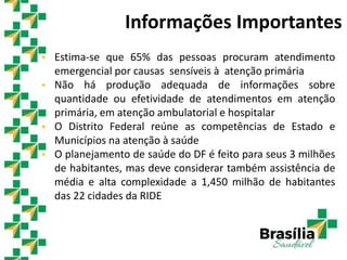  Estima-se que 65% das pessoas procuram atendimento
emergencial por causas sensíveis à atenção primária
 Não há produção adequada de informações sobre
quantidade ou efetividade de atendimentos em atenção
primária, em atenção ambulatorial e hospitalar
 O Distrito Federal reúne as competências de Estado e
Municípios na atenção à saúde
 O planejamento de saúde do DF é feito para seus 3 milhões
de habitantes, mas deve considerar também assistência de
média e alta complexidade a 1,450 milhão de habitantes
das 22 cidades da RIDE
Informações Importantes
 