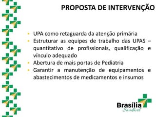 PROPOSTA DE INTERVENÇÃO
 UPA como retaguarda da atenção primária
 Estruturar as equipes de trabalho das UPAS –
quantitativo de profissionais, qualificação e
vínculo adequado
 Abertura de mais portas de Pediatria
 Garantir a manutenção de equipamentos e
abastecimentos de medicamentos e insumos
 