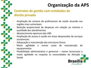 Contratos de gestão com entidades de
direito privado
 Ampliação do número de profissionais de saúde atuando nas
regiões mais vulneráveis
 Redução proporcional de despesas em relação ao número e
qualidade dos atendimentos
 Abastecimento oportuno das UBS
 Ampliação do acesso à saúde em áreas desprovidas de serviços
assistenciais
 Adequação e manutenção das estruturas físicas
 Maior agilidade e menor custo de manutenção de
equipamentos
 Flexibilidade administrativa e gerencial – menor burocracia e
maior agilidade na resposta as necessidades da Atenção à
Saúde
Organização da APS
 
