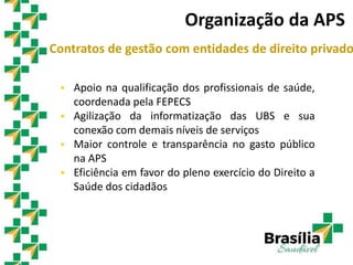 Contratos de gestão com entidades de direito privado
 Apoio na qualificação dos profissionais de saúde,
coordenada pela FEPECS
 Agilização da informatização das UBS e sua
conexão com demais níveis de serviços
 Maior controle e transparência no gasto público
na APS
 Eficiência em favor do pleno exercício do Direito a
Saúde dos cidadãos
Organização da APS
 