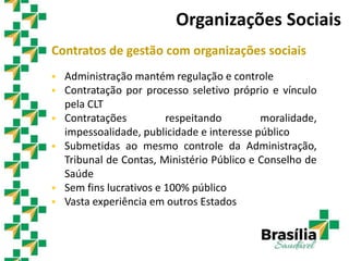 Contratos de gestão com organizações sociais
 Administração mantém regulação e controle
 Contratação por processo seletivo próprio e vínculo
pela CLT
 Contratações respeitando moralidade,
impessoalidade, publicidade e interesse público
 Submetidas ao mesmo controle da Administração,
Tribunal de Contas, Ministério Público e Conselho de
Saúde
 Sem fins lucrativos e 100% público
 Vasta experiência em outros Estados
Organizações Sociais
 
