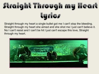 Straight through my heart a single bullet got me I can't stop the bleeding.  Straight through my heart she aimed and she shot me I just can't believe it.  No I can't resist and I can't be hit I just can't escape this love, Straight through my heart.  