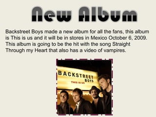 Backstreet Boys made a new album for all the fans, this album is This is us and it will be in stores in Mexico October 6, 2009. This album is going to be the hit with the song Straight Through my Heart that also has a video of vampires. 
