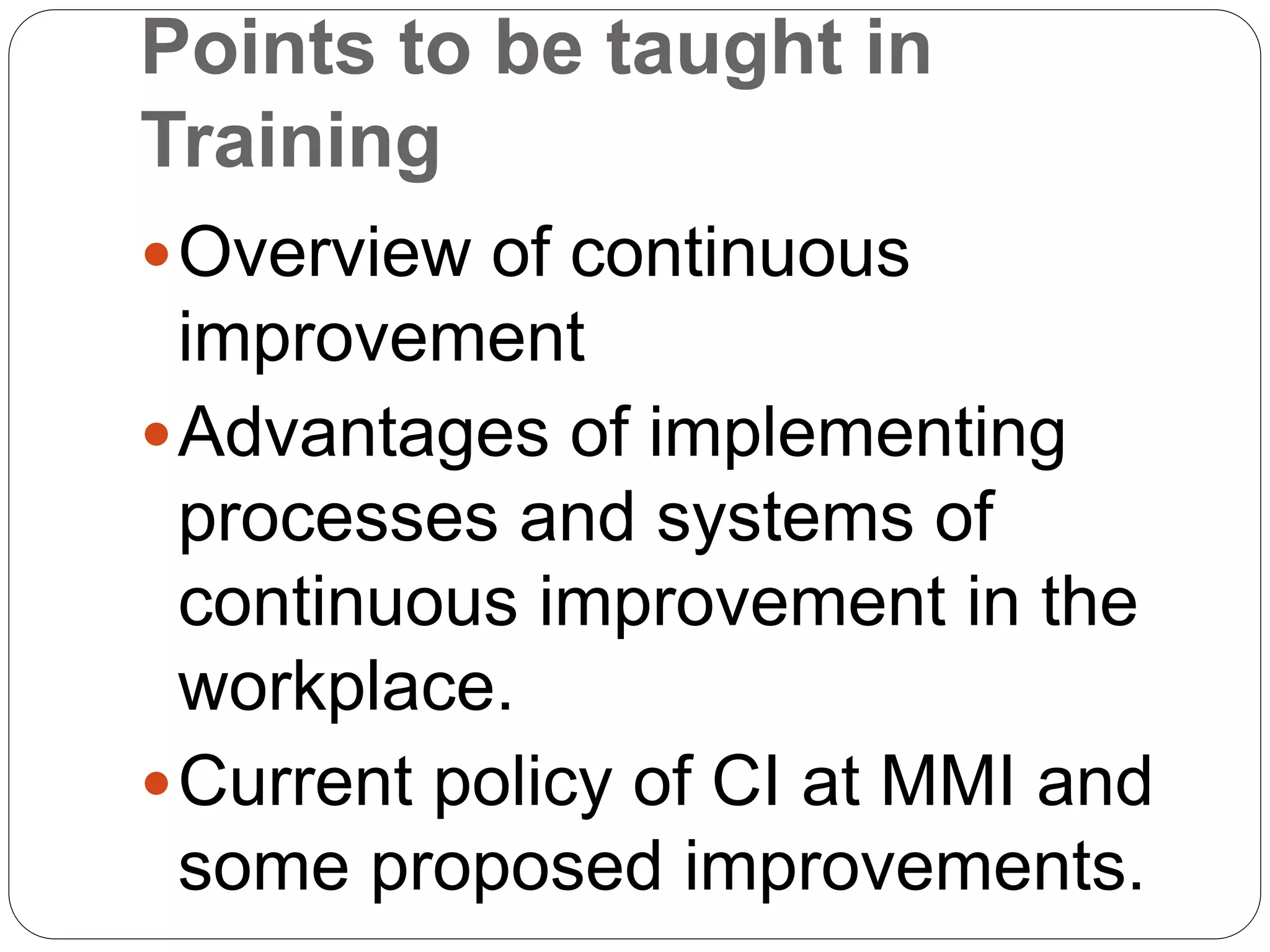 Points to be taught in
Training
Overview of continuous
improvement
Advantages of implementing
processes and systems of
continuous improvement in the
workplace.
Current policy of CI at MMI and
some proposed improvements.
 