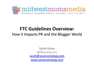 FTC	
  Guidelines	
  Overview:	
  	
  
How	
  it	
  Impacts	
  PR	
  and	
  the	
  Blogger	
  World	
  


                     Sarah	
  Evans	
  
                    @PRsarahevans	
  
               sarah@sevansstrategy.com	
  
                www.sevansstrategy.com	
  	
  
 
