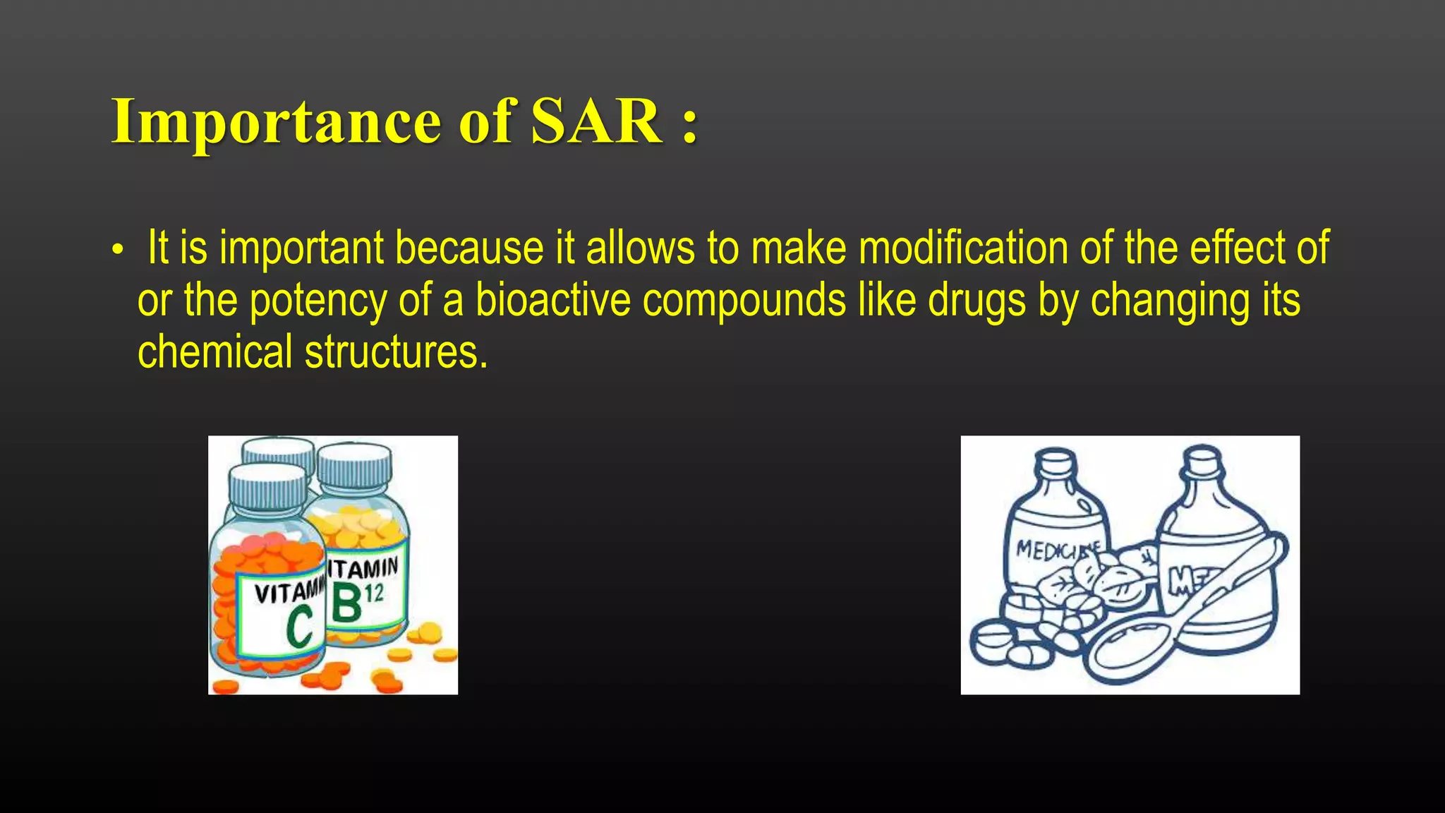 Importance of SAR :
• It is important because it allows to make modification of the effect of
or the potency of a bioactive compounds like drugs by changing its
chemical structures.
 