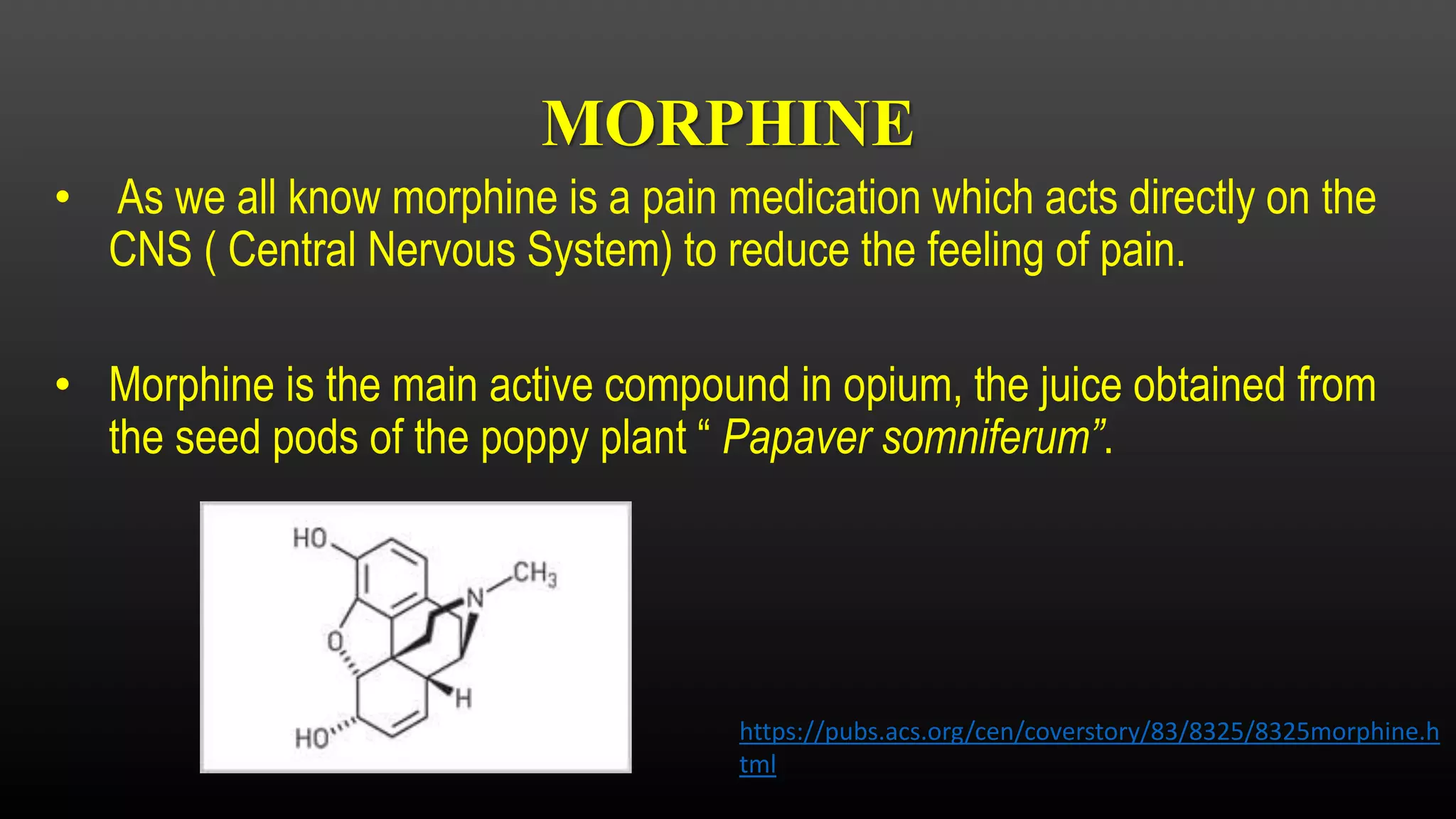 MORPHINE
• As we all know morphine is a pain medication which acts directly on the
CNS ( Central Nervous System) to reduce the feeling of pain.
• Morphine is the main active compound in opium, the juice obtained from
the seed pods of the poppy plant “ Papaver somniferum”.
https://pubs.acs.org/cen/coverstory/83/8325/8325morphine.h
tml
 