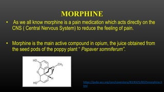 MORPHINE
• As we all know morphine is a pain medication which acts directly on the
CNS ( Central Nervous System) to reduce the feeling of pain.
• Morphine is the main active compound in opium, the juice obtained from
the seed pods of the poppy plant “ Papaver somniferum”.
https://pubs.acs.org/cen/coverstory/83/8325/8325morphine.h
tml
 