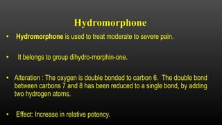 Hydromorphone
• Hydromorphone is used to treat moderate to severe pain.
• It belongs to group dihydro-morphin-one.
• Alteration : The oxygen is double bonded to carbon 6. The double bond
between carbons 7 and 8 has been reduced to a single bond, by adding
two hydrogen atoms.
• Effect: Increase in relative potency.
 