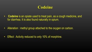 Codeine
• Codeine is an opiate used to treat pain, as a cough medicine, and
for diarrhea. It is also found naturally in opium.
• Alteration : methyl group attached to the oxygen on carbon.
• Effect : Activity reduced to only 10% of morphine.
 