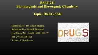 BSBT-211
Bio-inorganic and Bio-organic Chemistry.
Topic- DRUG SAR
Submitted To- Dr. Vineet Sharma.
Submitted By- Rishabh Deshwal.
Enrollment No.- Asu2016010100127.
IBT 2nd SEMESTER
School of Biosciences.
 