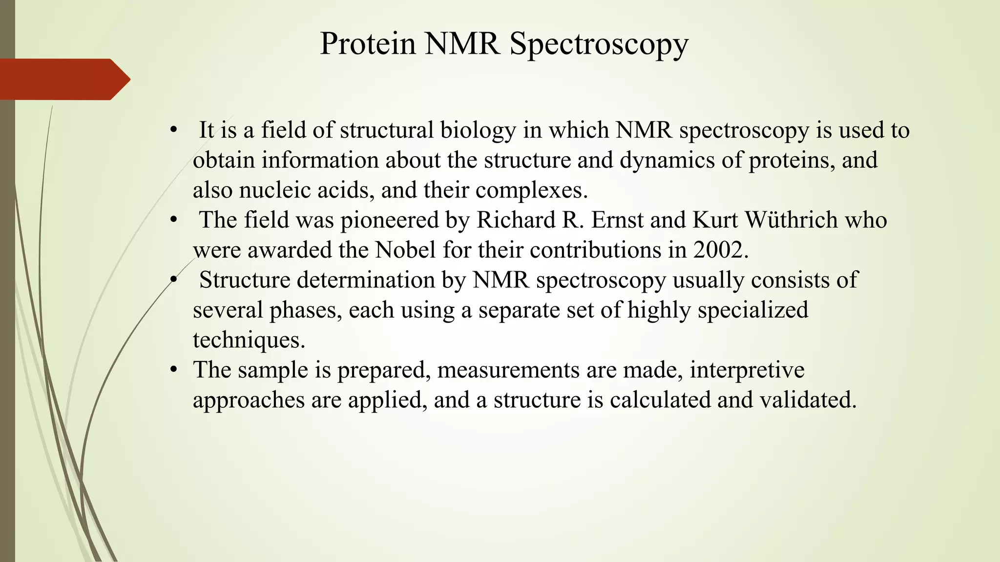 Protein NMR Spectroscopy
• It is a field of structural biology in which NMR spectroscopy is used to
obtain information about the structure and dynamics of proteins, and
also nucleic acids, and their complexes.
• The field was pioneered by Richard R. Ernst and Kurt Wüthrich who
were awarded the Nobel for their contributions in 2002.
• Structure determination by NMR spectroscopy usually consists of
several phases, each using a separate set of highly specialized
techniques.
• The sample is prepared, measurements are made, interpretive
approaches are applied, and a structure is calculated and validated.
 