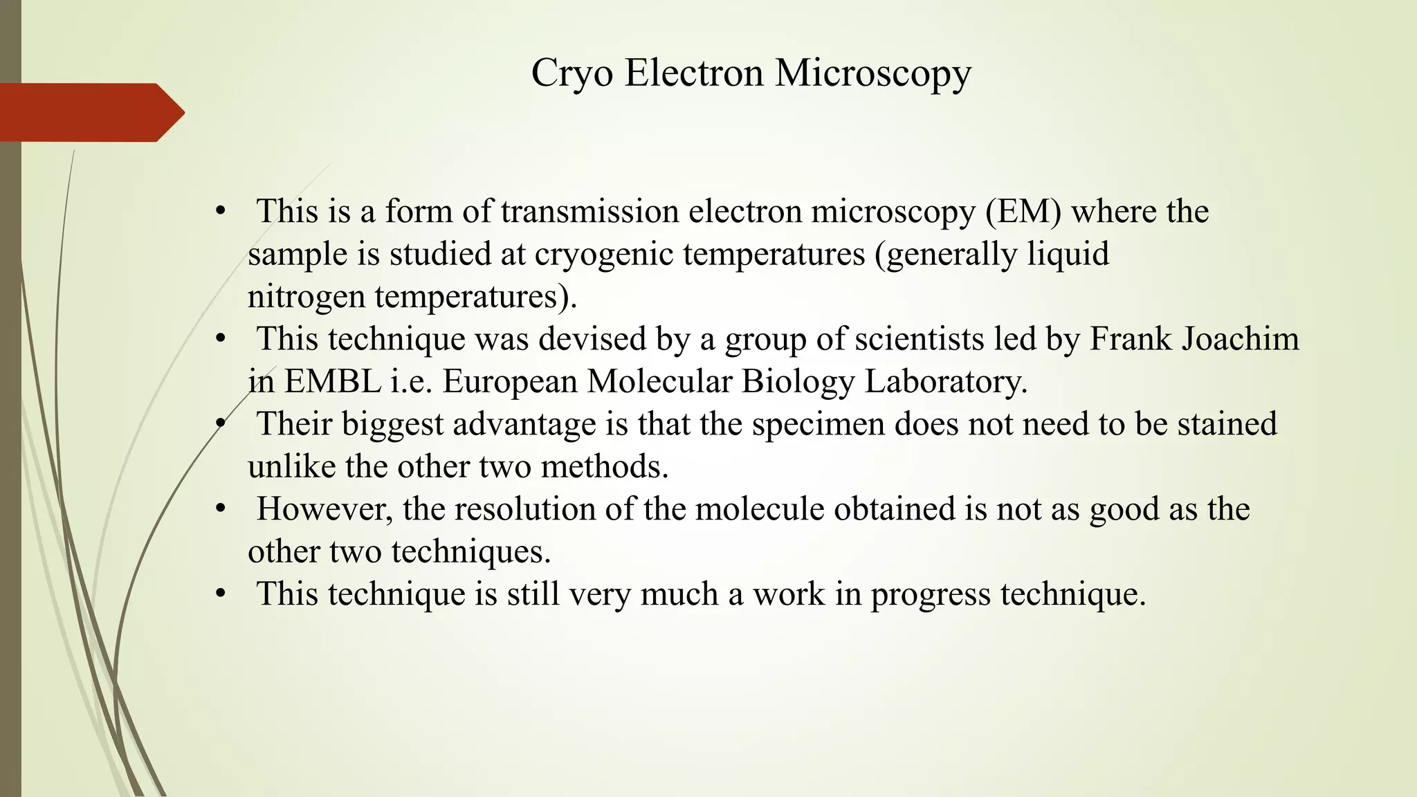Cryo Electron Microscopy
• This is a form of transmission electron microscopy (EM) where the
sample is studied at cryogenic temperatures (generally liquid
nitrogen temperatures).
• This technique was devised by a group of scientists led by Frank Joachim
in EMBL i.e. European Molecular Biology Laboratory.
• Their biggest advantage is that the specimen does not need to be stained
unlike the other two methods.
• However, the resolution of the molecule obtained is not as good as the
other two techniques.
• This technique is still very much a work in progress technique.
 