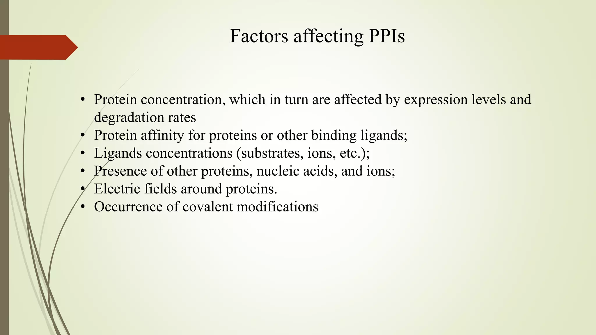 Factors affecting PPIs
• Protein concentration, which in turn are affected by expression levels and
degradation rates
• Protein affinity for proteins or other binding ligands;
• Ligands concentrations (substrates, ions, etc.);
• Presence of other proteins, nucleic acids, and ions;
• Electric fields around proteins.
• Occurrence of covalent modifications
 