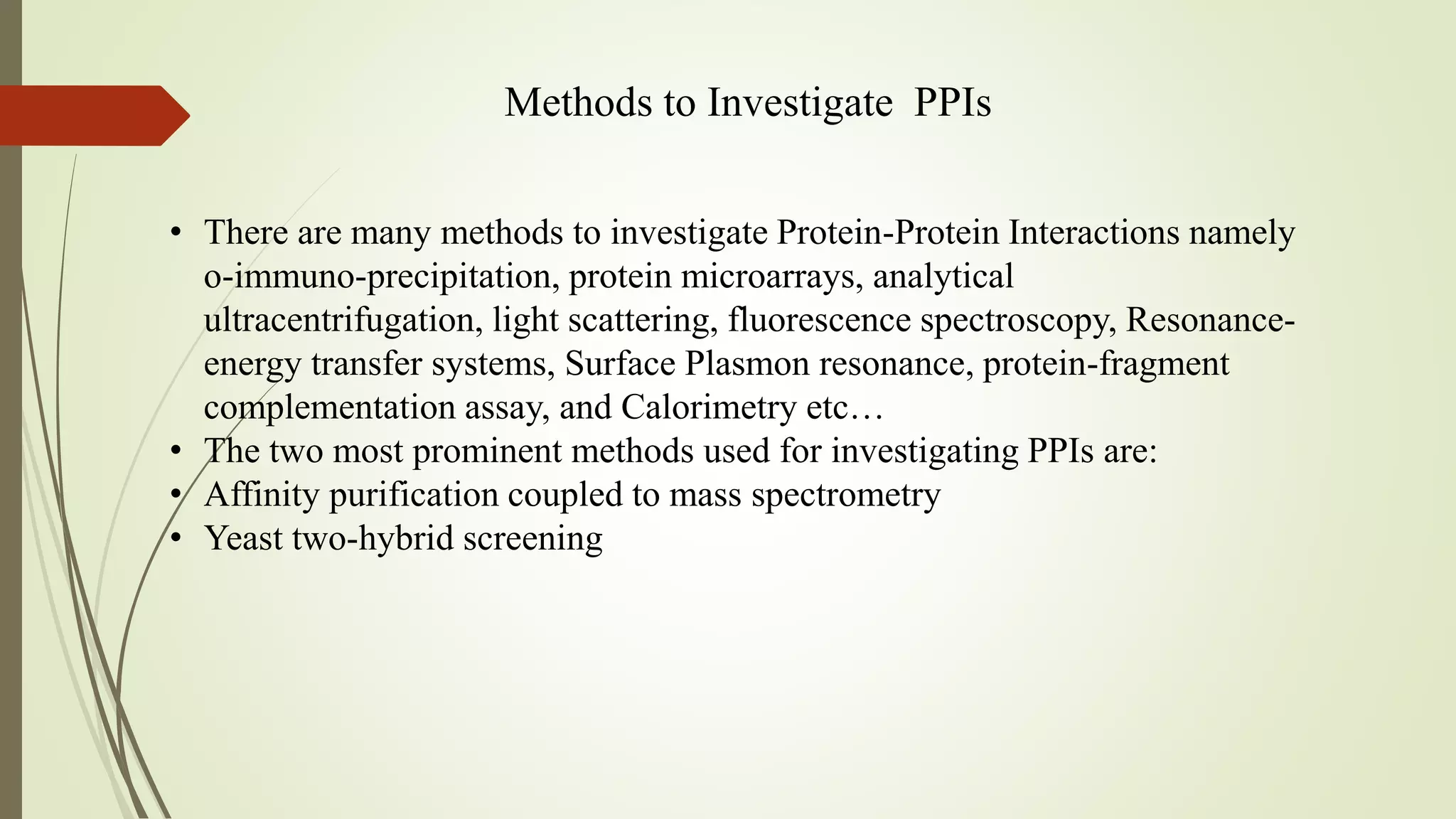 Methods to Investigate PPIs
• There are many methods to investigate Protein-Protein Interactions namely
o-immuno-precipitation, protein microarrays, analytical
ultracentrifugation, light scattering, fluorescence spectroscopy, Resonance-
energy transfer systems, Surface Plasmon resonance, protein-fragment
complementation assay, and Calorimetry etc…
• The two most prominent methods used for investigating PPIs are:
• Affinity purification coupled to mass spectrometry
• Yeast two-hybrid screening
 