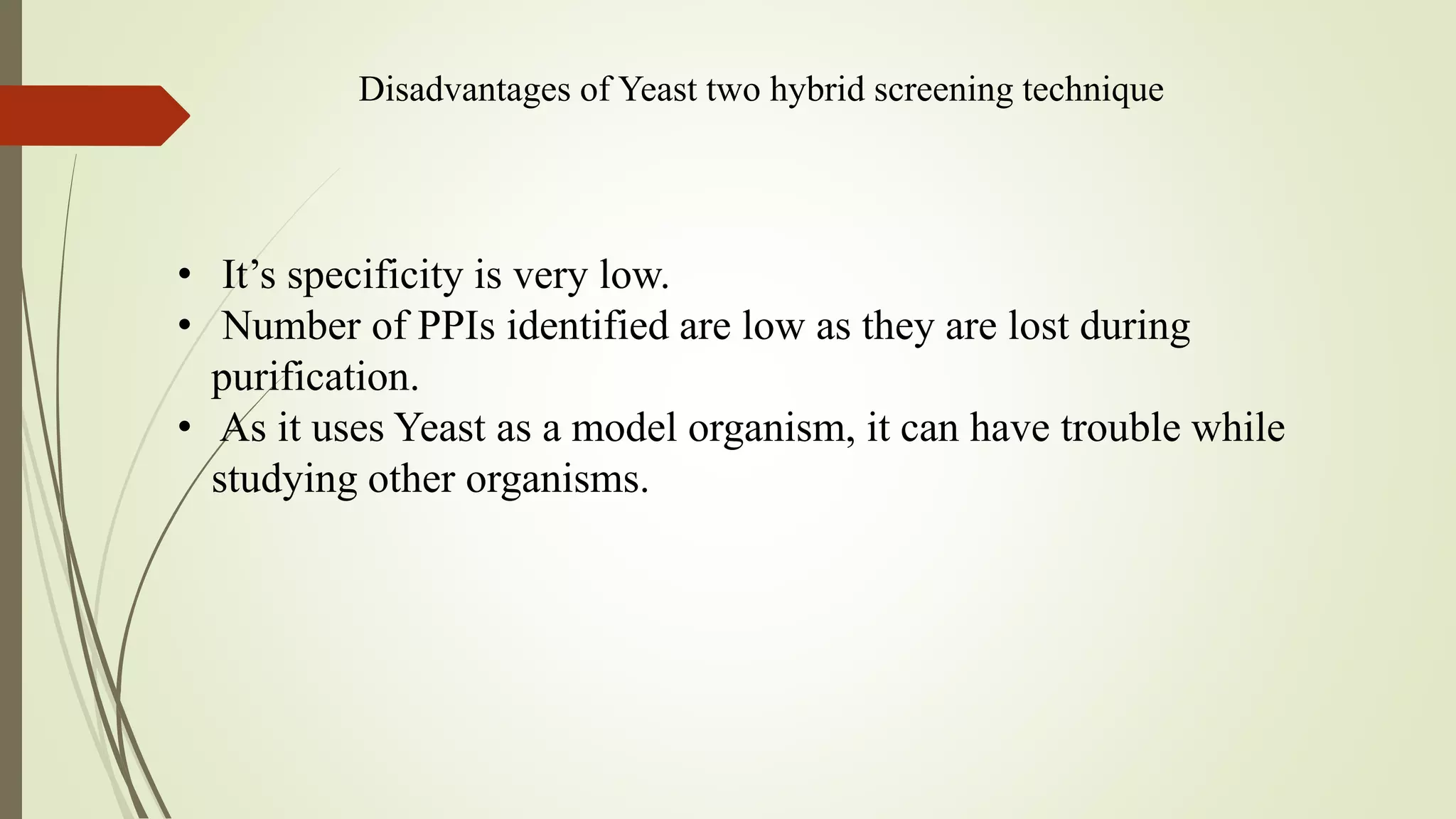 Disadvantages of Yeast two hybrid screening technique
• It’s specificity is very low.
• Number of PPIs identified are low as they are lost during
purification.
• As it uses Yeast as a model organism, it can have trouble while
studying other organisms.
 