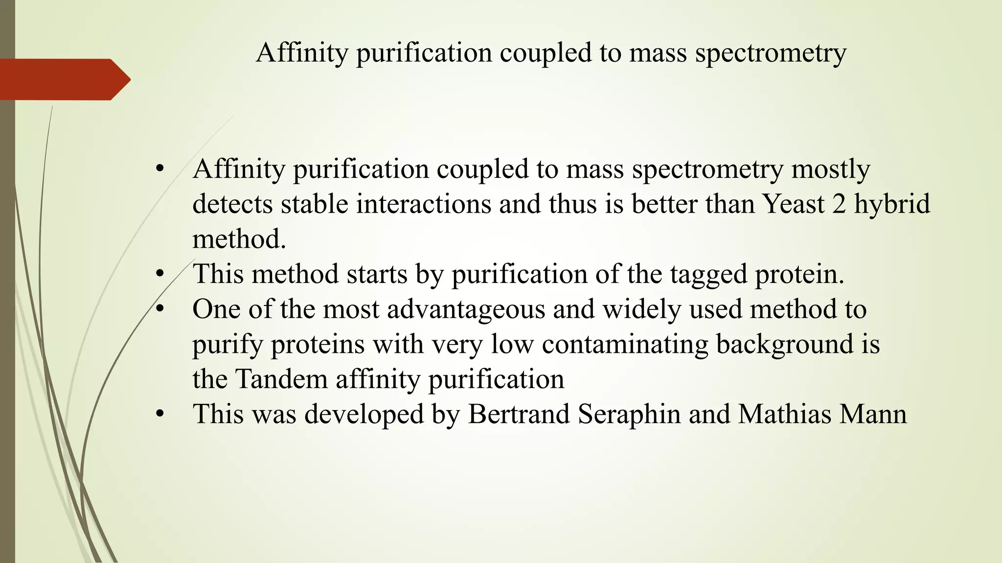 Affinity purification coupled to mass spectrometry
• Affinity purification coupled to mass spectrometry mostly
detects stable interactions and thus is better than Yeast 2 hybrid
method.
• This method starts by purification of the tagged protein.
• One of the most advantageous and widely used method to
purify proteins with very low contaminating background is
the Tandem affinity purification
• This was developed by Bertrand Seraphin and Mathias Mann
 