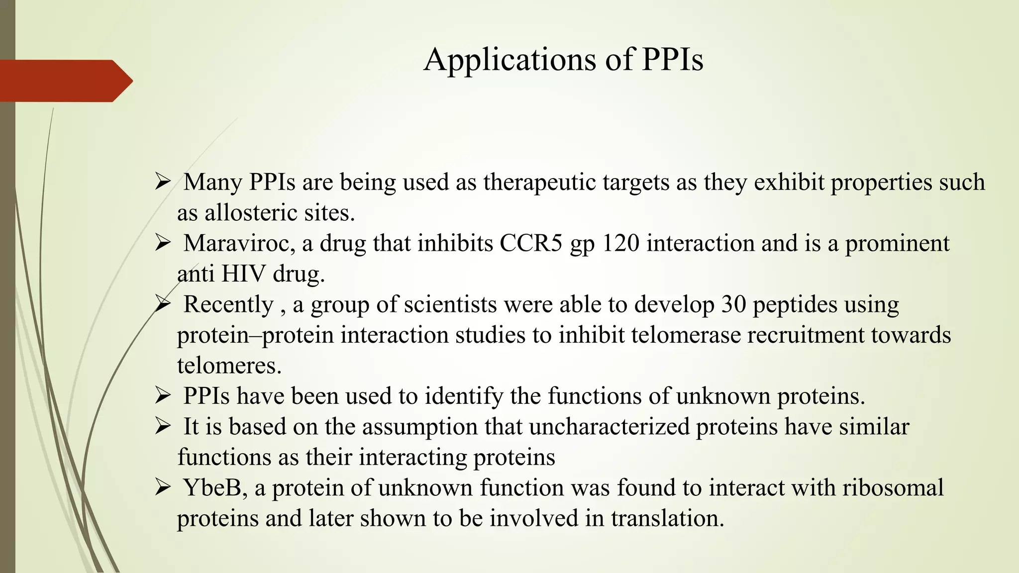 Applications of PPIs
 Many PPIs are being used as therapeutic targets as they exhibit properties such
as allosteric sites.
 Maraviroc, a drug that inhibits CCR5 gp 120 interaction and is a prominent
anti HIV drug.
 Recently , a group of scientists were able to develop 30 peptides using
protein–protein interaction studies to inhibit telomerase recruitment towards
telomeres.
 PPIs have been used to identify the functions of unknown proteins.
 It is based on the assumption that uncharacterized proteins have similar
functions as their interacting proteins
 YbeB, a protein of unknown function was found to interact with ribosomal
proteins and later shown to be involved in translation.
 