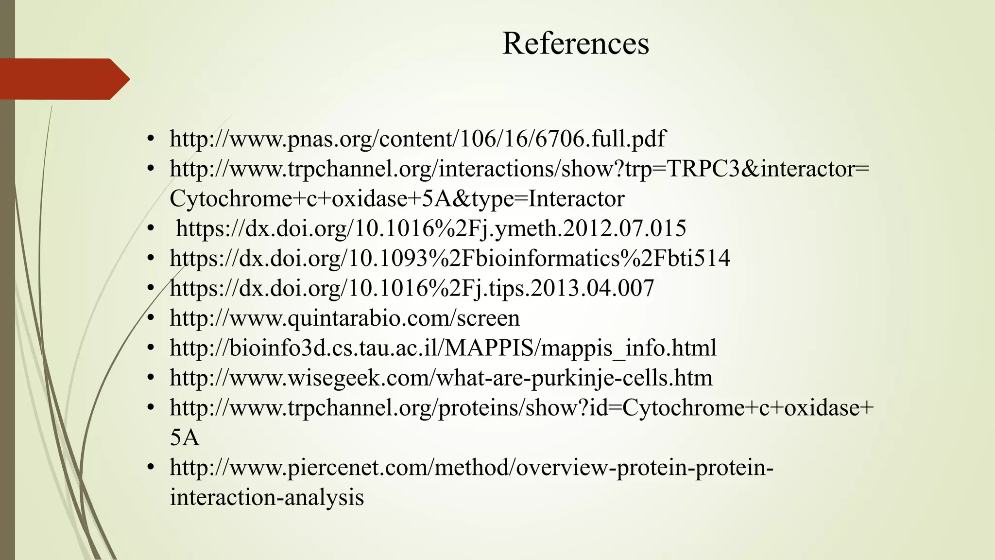 References
• http://www.pnas.org/content/106/16/6706.full.pdf
• http://www.trpchannel.org/interactions/show?trp=TRPC3&interactor=
Cytochrome+c+oxidase+5A&type=Interactor
• https://dx.doi.org/10.1016%2Fj.ymeth.2012.07.015
• https://dx.doi.org/10.1093%2Fbioinformatics%2Fbti514
• https://dx.doi.org/10.1016%2Fj.tips.2013.04.007
• http://www.quintarabio.com/screen
• http://bioinfo3d.cs.tau.ac.il/MAPPIS/mappis_info.html
• http://www.wisegeek.com/what-are-purkinje-cells.htm
• http://www.trpchannel.org/proteins/show?id=Cytochrome+c+oxidase+
5A
• http://www.piercenet.com/method/overview-protein-protein-
interaction-analysis
 