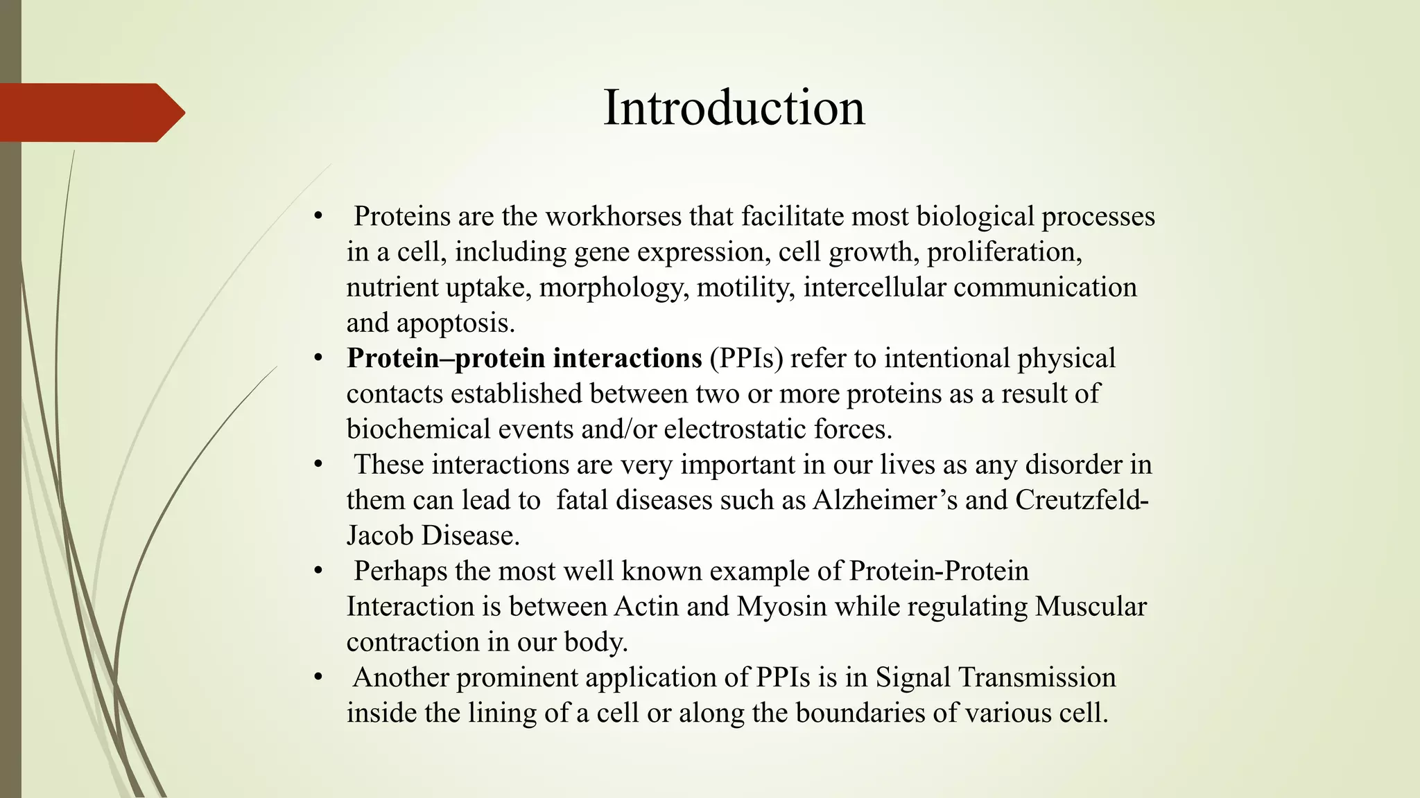 Introduction
• Proteins are the workhorses that facilitate most biological processes
in a cell, including gene expression, cell growth, proliferation,
nutrient uptake, morphology, motility, intercellular communication
and apoptosis.
• Protein–protein interactions (PPIs) refer to intentional physical
contacts established between two or more proteins as a result of
biochemical events and/or electrostatic forces.
• These interactions are very important in our lives as any disorder in
them can lead to fatal diseases such as Alzheimer’s and Creutzfeld-
Jacob Disease.
• Perhaps the most well known example of Protein-Protein
Interaction is between Actin and Myosin while regulating Muscular
contraction in our body.
• Another prominent application of PPIs is in Signal Transmission
inside the lining of a cell or along the boundaries of various cell.
 