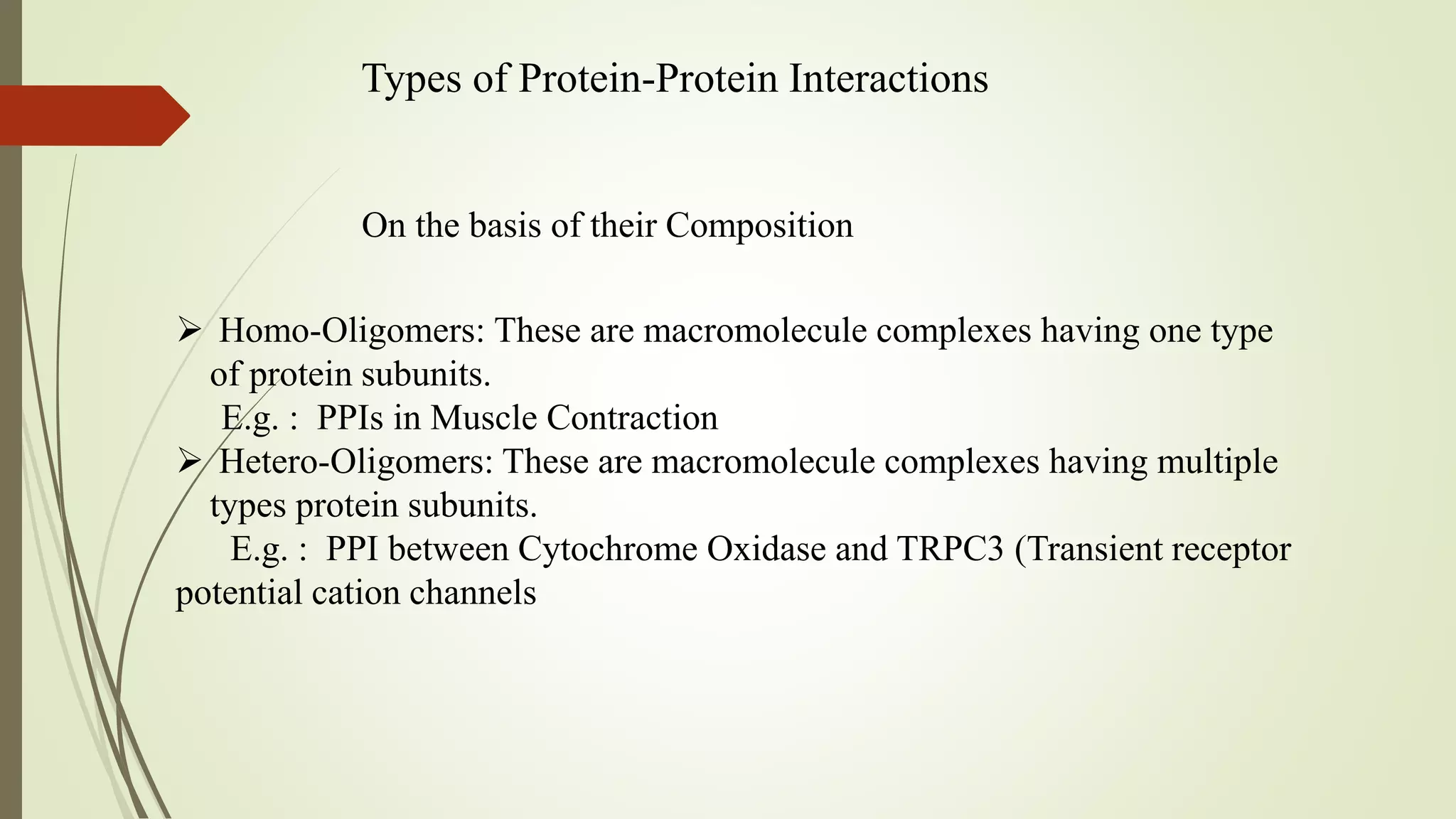 Types of Protein-Protein Interactions
On the basis of their Composition
 Homo-Oligomers: These are macromolecule complexes having one type
of protein subunits.
E.g. : PPIs in Muscle Contraction
 Hetero-Oligomers: These are macromolecule complexes having multiple
types protein subunits.
E.g. : PPI between Cytochrome Oxidase and TRPC3 (Transient receptor
potential cation channels
 