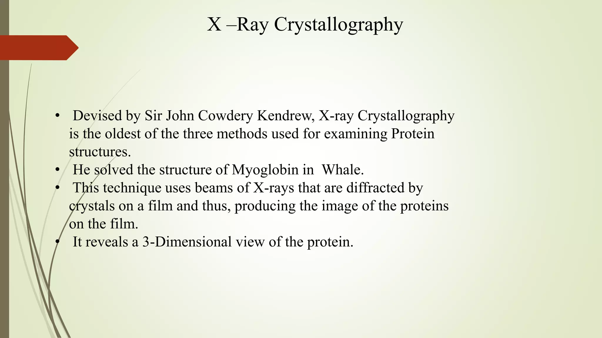 X –Ray Crystallography
• Devised by Sir John Cowdery Kendrew, X-ray Crystallography
is the oldest of the three methods used for examining Protein
structures.
• He solved the structure of Myoglobin in Whale.
• This technique uses beams of X-rays that are diffracted by
crystals on a film and thus, producing the image of the proteins
on the film.
• It reveals a 3-Dimensional view of the protein.
 