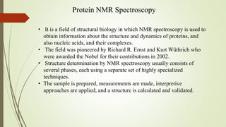 Protein NMR Spectroscopy
• It is a field of structural biology in which NMR spectroscopy is used to
obtain information about the structure and dynamics of proteins, and
also nucleic acids, and their complexes.
• The field was pioneered by Richard R. Ernst and Kurt Wüthrich who
were awarded the Nobel for their contributions in 2002.
• Structure determination by NMR spectroscopy usually consists of
several phases, each using a separate set of highly specialized
techniques.
• The sample is prepared, measurements are made, interpretive
approaches are applied, and a structure is calculated and validated.
 