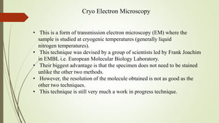 Cryo Electron Microscopy
• This is a form of transmission electron microscopy (EM) where the
sample is studied at cryogenic temperatures (generally liquid
nitrogen temperatures).
• This technique was devised by a group of scientists led by Frank Joachim
in EMBL i.e. European Molecular Biology Laboratory.
• Their biggest advantage is that the specimen does not need to be stained
unlike the other two methods.
• However, the resolution of the molecule obtained is not as good as the
other two techniques.
• This technique is still very much a work in progress technique.
 