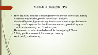 Methods to Investigate PPIs
• There are many methods to investigate Protein-Protein Interactions namely
o-immuno-precipitation, protein microarrays, analytical
ultracentrifugation, light scattering, fluorescence spectroscopy, Resonance-
energy transfer systems, Surface Plasmon resonance, protein-fragment
complementation assay, and Calorimetry etc…
• The two most prominent methods used for investigating PPIs are:
• Affinity purification coupled to mass spectrometry
• Yeast two-hybrid screening
 