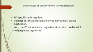 Disadvantages of Yeast two hybrid screening technique
• It’s specificity is very low.
• Number of PPIs identified are low as they are lost during
purification.
• As it uses Yeast as a model organism, it can have trouble while
studying other organisms.
 