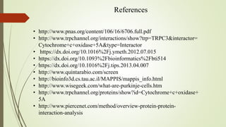 References
• http://www.pnas.org/content/106/16/6706.full.pdf
• http://www.trpchannel.org/interactions/show?trp=TRPC3&interactor=
Cytochrome+c+oxidase+5A&type=Interactor
• https://dx.doi.org/10.1016%2Fj.ymeth.2012.07.015
• https://dx.doi.org/10.1093%2Fbioinformatics%2Fbti514
• https://dx.doi.org/10.1016%2Fj.tips.2013.04.007
• http://www.quintarabio.com/screen
• http://bioinfo3d.cs.tau.ac.il/MAPPIS/mappis_info.html
• http://www.wisegeek.com/what-are-purkinje-cells.htm
• http://www.trpchannel.org/proteins/show?id=Cytochrome+c+oxidase+
5A
• http://www.piercenet.com/method/overview-protein-protein-
interaction-analysis
 