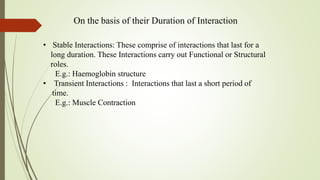 On the basis of their Duration of Interaction
• Stable Interactions: These comprise of interactions that last for a
long duration. These Interactions carry out Functional or Structural
roles.
E.g.: Haemoglobin structure
• Transient Interactions : Interactions that last a short period of
time.
E.g.: Muscle Contraction
 