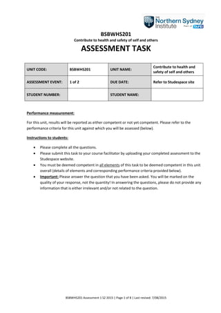 BSBWHS201
Contribute to health and safety of self and others
ASSESSMENT TASK
BSBWHS201 Assessment 1 S2 2015 | Page 1 of 8 | Last revised: 7/08/2015
UNIT CODE: BSBWHS201 UNIT NAME:
Contribute to health and
safety of self and others
ASSESSMENT EVENT: 1 of 2 DUE DATE: Refer to Studespace site
STUDENT NUMBER: STUDENT NAME:
Performance measurement:
For this unit, results will be reported as either competent or not yet competent. Please refer to the
performance criteria for this unit against which you will be assessed (below).
Instructions to students:
 Please complete all the questions.
 Please submit this task to your course facilitator by uploading your completed assessment to the
Studespace website.
 You must be deemed competent in all elements of this task to be deemed competent in this unit
overall (details of elements and corresponding performance criteria provided below).
 Important: Please answer the question that you have been asked. You will be marked on the
quality of your response, not the quantity! In answering the questions, please do not provide any
information that is either irrelevant and/or not related to the question.
 