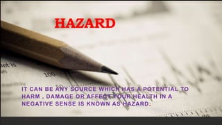 HAZARD
IT CAN BE ANY SOURCE WHICH HAS A POTENTIAL TO
HARM , DAMAGE OR AFFECT YOUR HEALTH IN A
NEGATIVE SENSE IS KNOWN AS HAZARD.
 