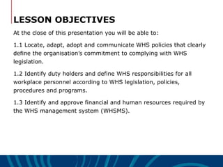 LESSON OBJECTIVES
At the close of this presentation you will be able to:
1.1 Locate, adapt, adopt and communicate WHS policies that clearly
define the organisation’s commitment to complying with WHS
legislation.
1.2 Identify duty holders and define WHS responsibilities for all
workplace personnel according to WHS legislation, policies,
procedures and programs.
1.3 Identify and approve financial and human resources required by
the WHS management system (WHSMS).
 