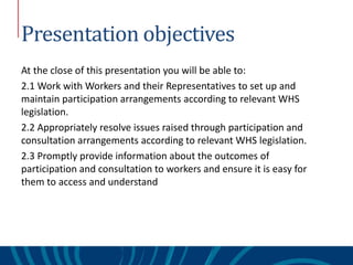 Presentation objectives
At the close of this presentation you will be able to:
2.1 Work with Workers and their Representatives to set up and
maintain participation arrangements according to relevant WHS
legislation.
2.2 Appropriately resolve issues raised through participation and
consultation arrangements according to relevant WHS legislation.
2.3 Promptly provide information about the outcomes of
participation and consultation to workers and ensure it is easy for
them to access and understand
 