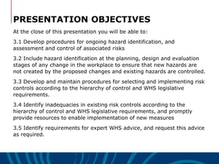 PRESENTATION OBJECTIVES
At the close of this presentation you will be able to:
3.1 Develop procedures for ongoing hazard identification, and
assessment and control of associated risks
3.2 Include hazard identification at the planning, design and evaluation
stages of any change in the workplace to ensure that new hazards are
not created by the proposed changes and existing hazards are controlled.
3.3 Develop and maintain procedures for selecting and implementing risk
controls according to the hierarchy of control and WHS legislative
requirements.
3.4 Identify inadequacies in existing risk controls according to the
hierarchy of control and WHS legislative requirements, and promptly
provide resources to enable implementation of new measures
3.5 Identify requirements for expert WHS advice, and request this advice
as required.
 