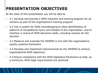PRESENTATION OBJECTIVES
At the close of this presentation you will be able to
• 4.1 Develop and provide a WHS induction and training program for all
workers as part of the organisation’s training program
• 4.2 Use a system for WHS recordkeeping to allow identification of
patterns of occupational injury and disease in the organisation, and to
maintain a record of WHS decisions made, including reasons for the
decision
• 4.3 Measure and evaluate the WHSMS in line with the organisation’s
quality systems framework
• 4.4 Develop and implement improvements to the WHSMS to achieve
organisational WHS objectives
• 4.5 Ensure compliance with the WHS legislative framework so that, as
a minimum, WHS legal requirements are achieved
 
