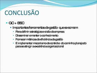 CONCLUSÃO
 GC + BSC
    Im o nte fe m nta d g s o q s s m m
       p rta s rra e s e e tã ue e o a :
      P rad finir e tra g sevis o d e p s
        a e         s té ia     ã a m re a
      Dis e ina em nte o c nhe im nto
           sm r        a r o c e
      Fo c r m tric sd e iê iad g s o
          rne e é a e fic nc a e tã
      E im le e r m c nis o d c ntro d c m
            p m nta e a m e o le o a inho p ne d
                                              la ja o
       p ras a ir ae e nc o a c na
        a e ting        xc lê ia rg niza io l
 