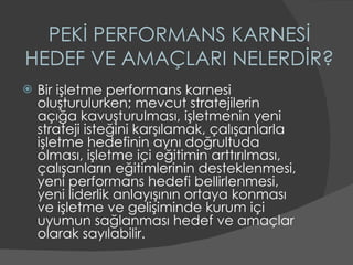 PEKİ PERFORMANS KARNESİ HEDEF VE AMAÇLARI NELERDİR? Bir işletme performans karnesi oluşturulurken; mevcut stratejilerin açığa kavuşturulması, işletmenin yeni strateji isteğini karşılamak, çalışanlarla işletme hedefinin aynı doğrultuda olması, işletme içi eğitimin arttırılması, çalışanların eğitimlerinin desteklenmesi, yeni performans hedefi bellirlenmesi, yeni liderlik anlayışının ortaya konması ve işletme ve gelişiminde kurum içi uyumun sağlanması hedef ve amaçlar olarak sayılabilir. 